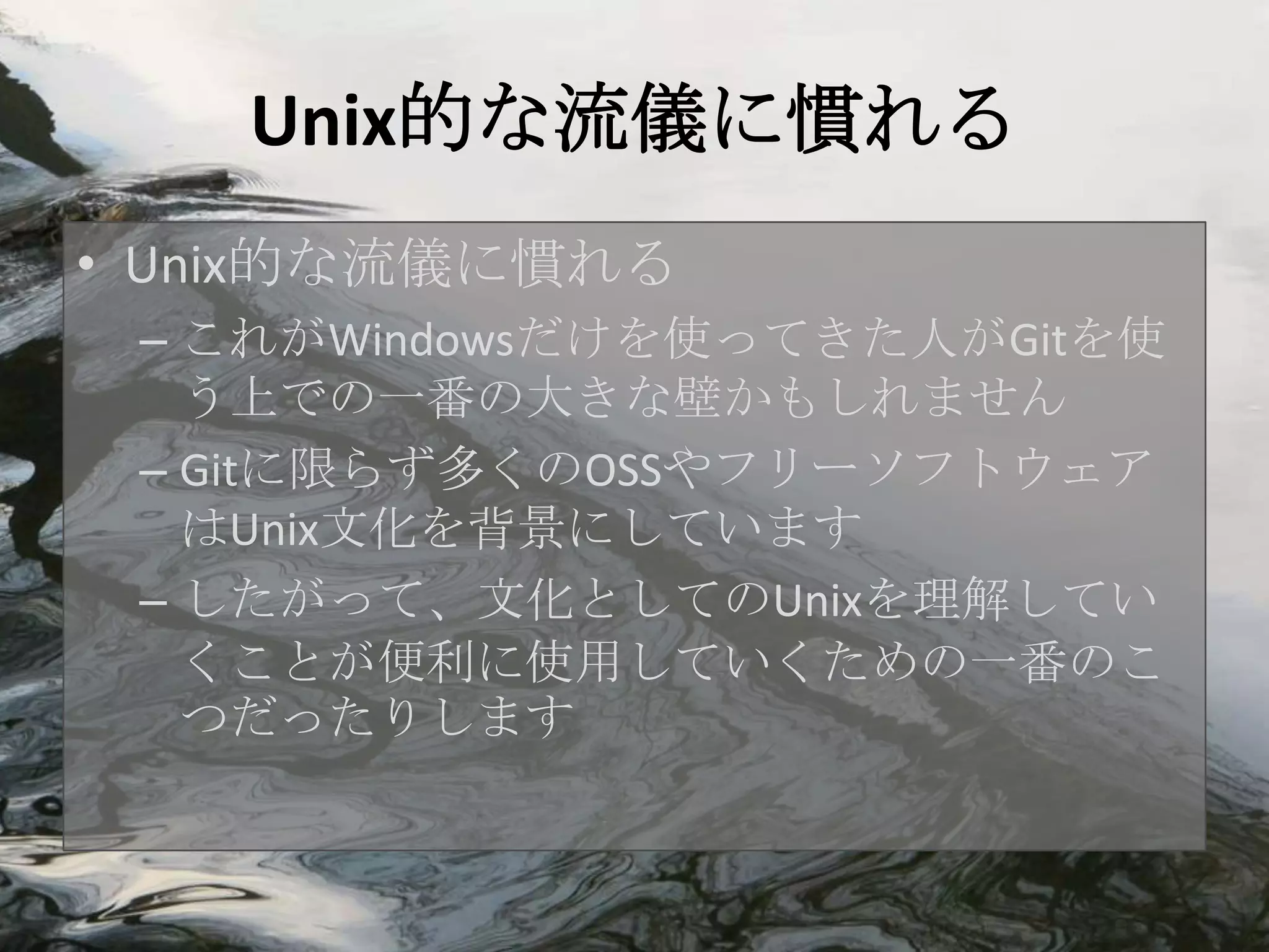 Unix的な流儀に慣れる
• Unix的な流儀に慣れる
 – これがWindowsだけを使ってきた人がGitを使
   う上での一番の大きな壁かもしれません
 – Gitに限らず多くのOSSやフリーソフトウェア
   はUnix文化を背景にしています
 – したがって、文化としてのUnixを理解してい
   くことが便利に使用していくための一番のこ
   つだったりします
 
