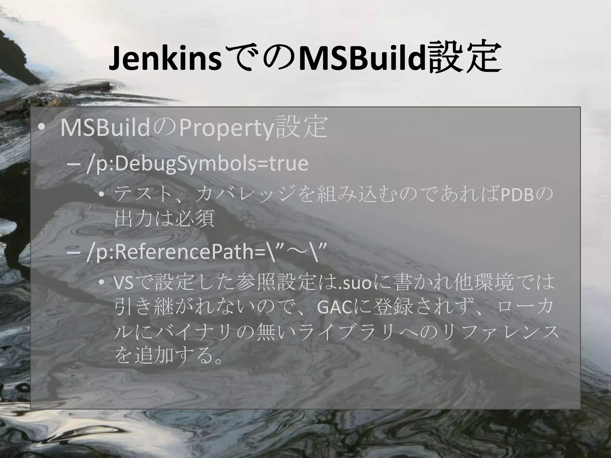 JenkinsでのMSBuild設定
• MSBuildのProperty設定
  – /p:DebugSymbols=true
    • テスト、カバレッジを組み込むのであればPDBの
      出力は必須
  – /p:ReferencePath=”～”
    • VSで設定した参照設定は.suoに書かれ他環境では
      引き継がれないので、GACに登録されず、ローカ
      ルにバイナリの無いライブラリへのリファレンス
      を追加する。
 