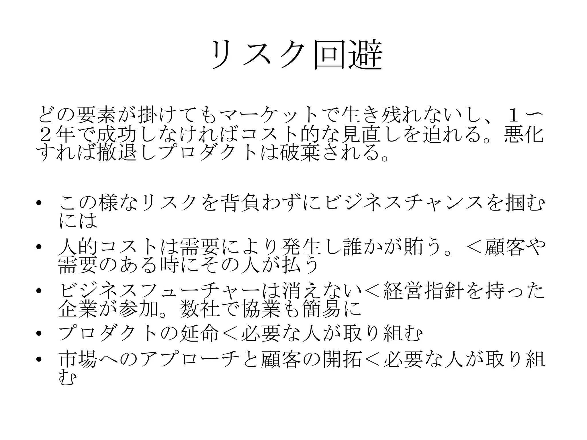 リスク回避
どの要素が掛けてもマーケットで生き残れないし、１〜
２年で成功しなければコスト的な見直しを迫れる。悪化
すれば撤退しプロダクトは破棄される。

• この様なリスクを背負わずにビジネスチャンスを掴む
  には
• 人的コストは需要により発生し誰かが賄う。＜顧客や
  需要のある時にその人が払う
• ビジネスフューチャーは消えない＜経営指針を持った
  企業が参加。数社で協業も簡易に
• プロダクトの延命＜必要な人が取り組む
• 市場へのアプローチと顧客の開拓＜必要な人が取り組
  む
 