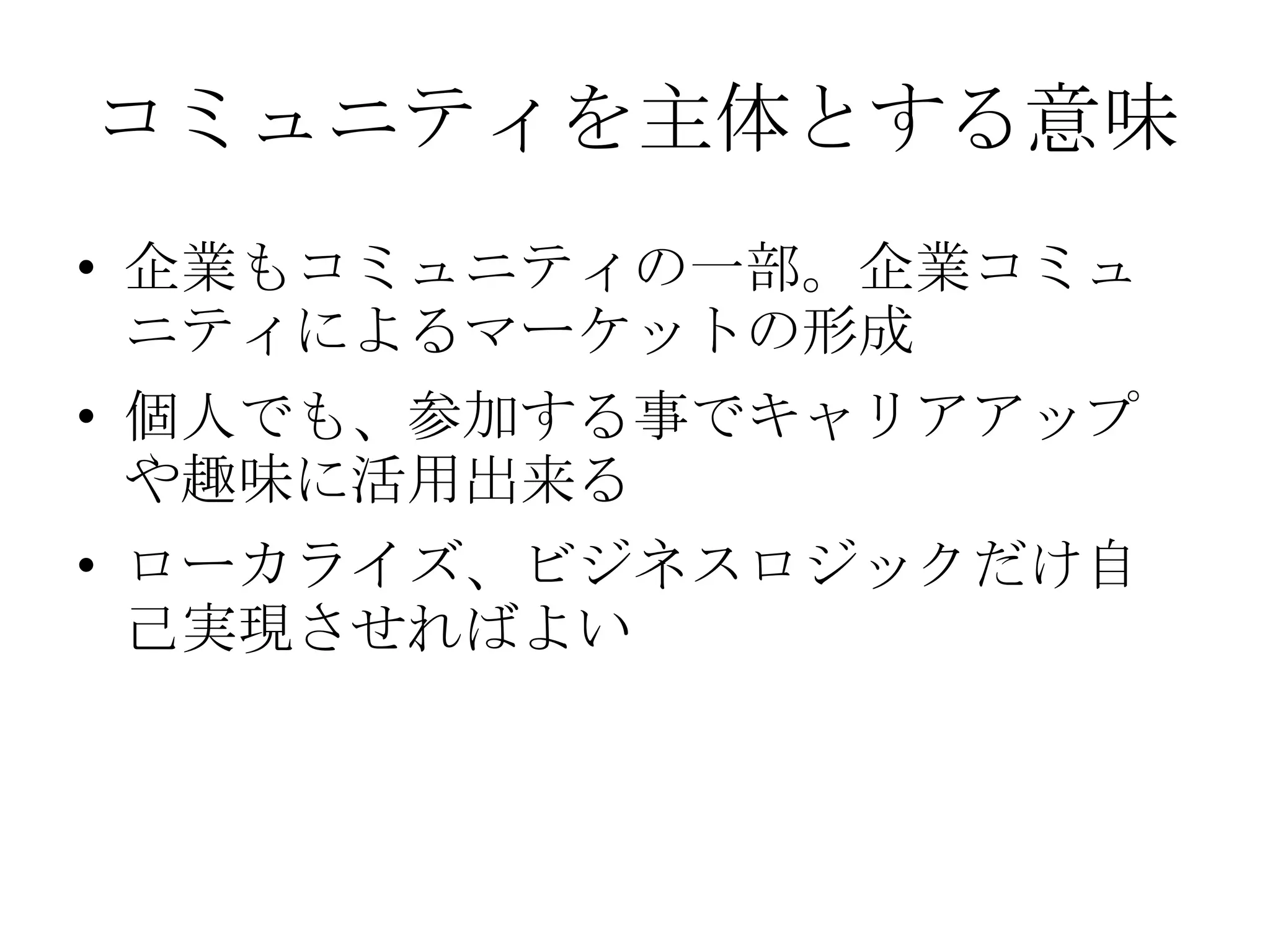 コミュニティを主体とする意味
• 企業もコミュニティの一部。企業コミュ
  ニティによるマーケットの形成
• 個人でも、参加する事でキャリアアップ
  や趣味に活用出来る
• ローカライズ、ビジネスロジックだけ自
  己実現させればよい
 