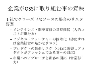 企業がOSSに取り組む事の意味
１社でクローズドなソースの場合のリスク
要因
 – メンテナンス・開発要員の常時確保（人的コ
   ストが掛かる）
 – ビジネス・フューチャーの固着化（务化すれ
   ば企業経営の足かせリスク）
 – プロダクトの延命リスク（つねに調査しプロ
   ダクトがフレッシュである事への対応）
 – 市場へのアプローチと顧客の開拓（営業努
   力）
 