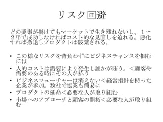 リスク回避
どの要素が掛けてもマーケットで生き残れないし、１〜
２年で成功しなければコスト的な見直しを迫れる。悪化
すれば撤退しプロダクトは破棄される。

• この様なリスクを背負わずにビジネスチャンスを掴む
  には
• 人的コストは需要により発生し誰かが賄う。＜顧客や
  需要のある時にその人が払う
• ビジネスフューチャーは消えない＜経営指針を持った
  企業が参加。数社で協業も簡易に
• プロダクトの延命＜必要な人が取り組む
• 市場へのアプローチと顧客の開拓＜必要な人が取り組
  む
 