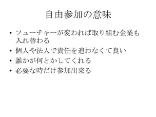 自由参加の意味
• フューチャーが変われば取り組む企業も
  入れ替わる
• 個人や法人で責任を追わなくて良い
• 誰かが何とかしてくれる
• 必要な時だけ参加出来る
 