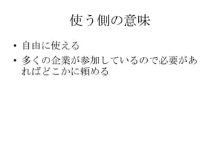 使う側の意味
• 自由に使える
• 多くの企業が参加しているので必要があ
  ればどこかに頼める
 