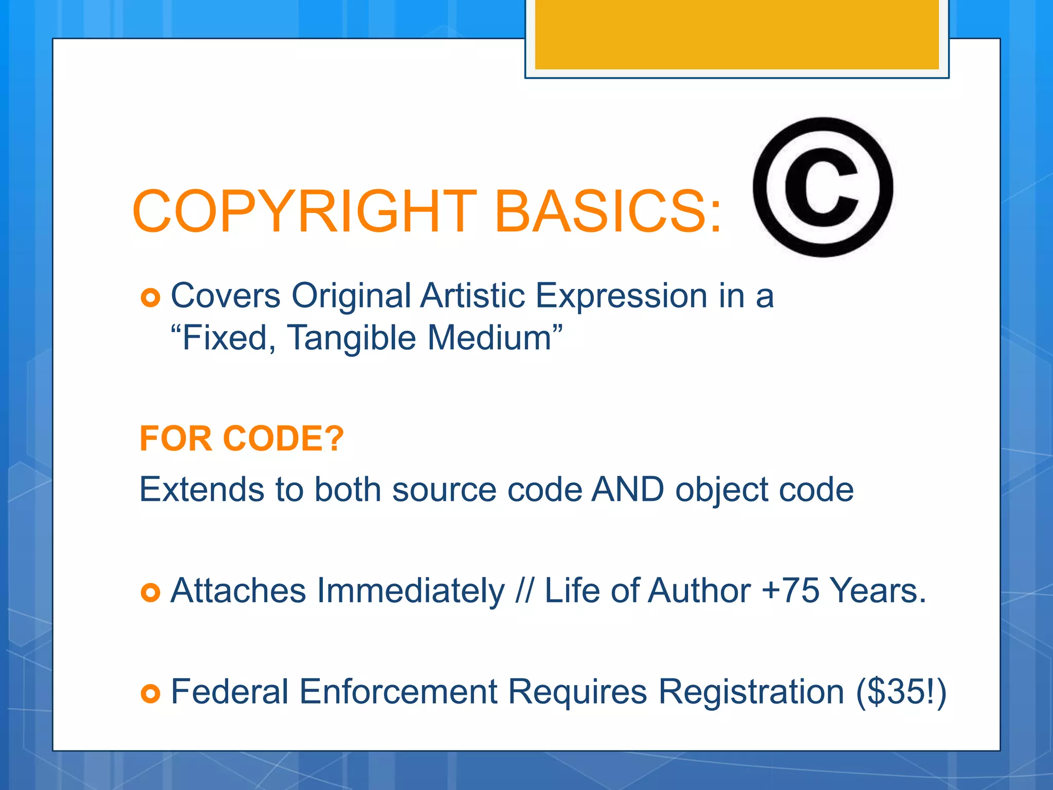 COPYRIGHT BASICS:
 Covers Original Artistic Expression in a
 “Fixed, Tangible Medium”

FOR CODE?
Extends to both source code AND object code

 Attaches   Immediately // Life of Author +70 Years.

 Federal   Enforcement Requires Registration ($35!)
 