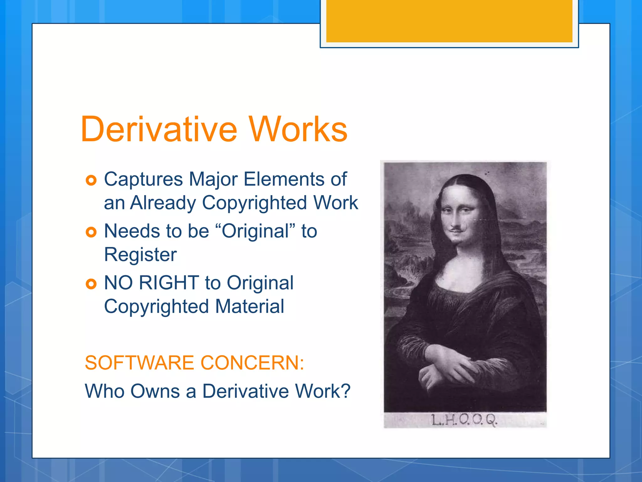 Derivative Works
   Captures Major Elements of
    an Already Copyrighted Work
   Needs to be “Original” to
    Register
   NO RIGHT to Original
    Copyrighted Material

SOFTWARE CONCERN:
Who Owns a Derivative Work?
 