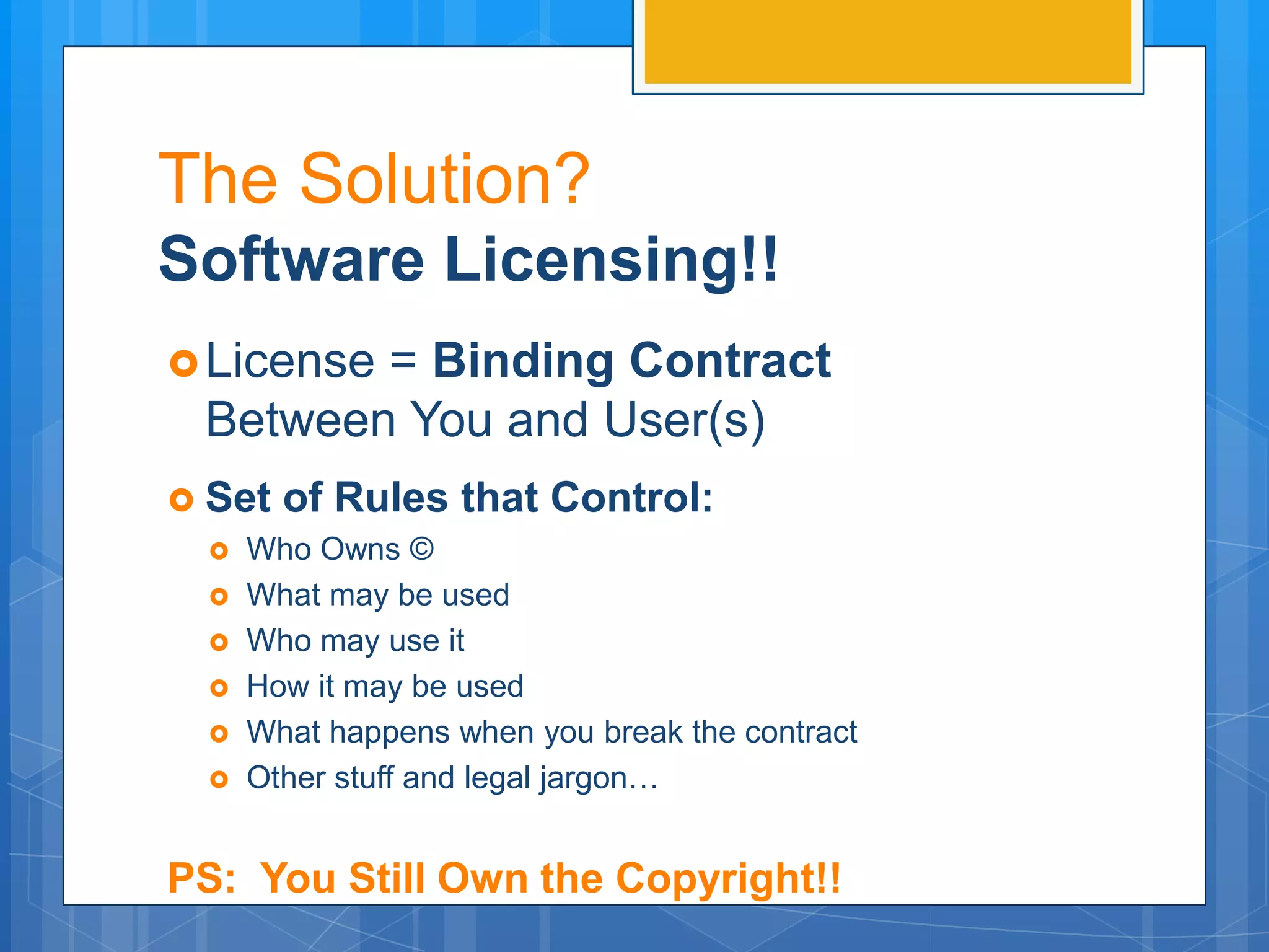The Solution?
Software Licensing!!
 License= Binding Contract
  Between You and User(s)
 Set of Rules that Control:
   Who Owns ©
   What may be used
   Who may use it
   How it may be used
   What happens when you break the contract
   Other stuff and legal jargon…



PS: You Still Own the Copyright!!
 