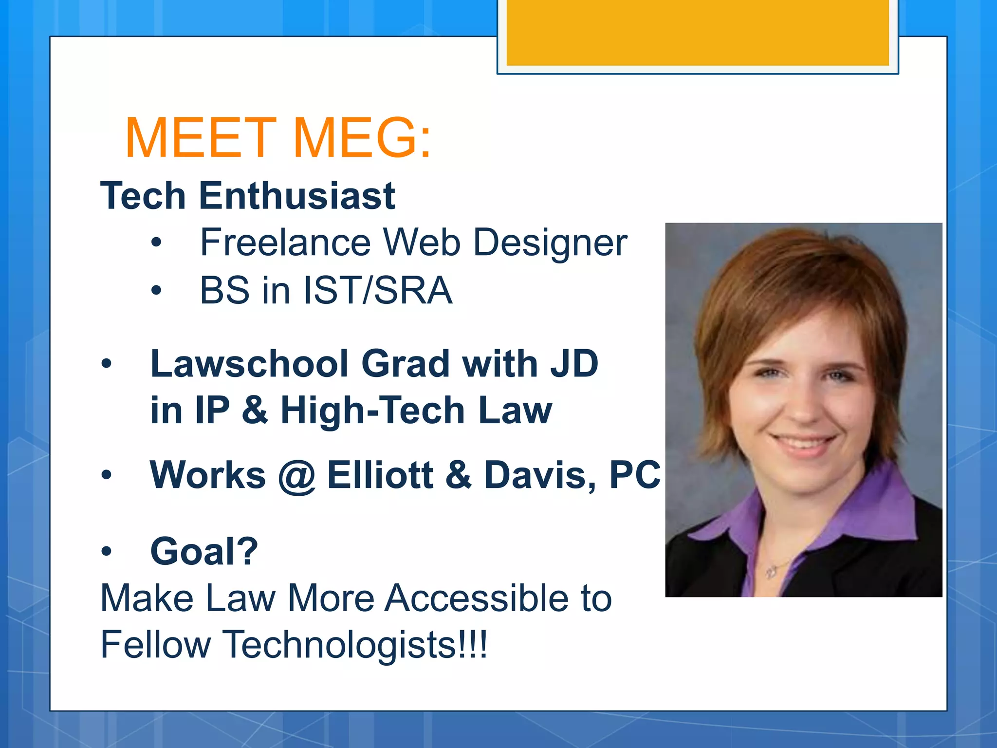MEET MEG:
Tech Enthusiast
  • Freelance Web Designer
  • BS in IST/SRA
• Lawschool Grad with JD
  in IP & High-Tech Law
• Works @ Elliott & Davis, PC
• Goal?
Make Law More Accessible to
Fellow Technologists!!!
 
