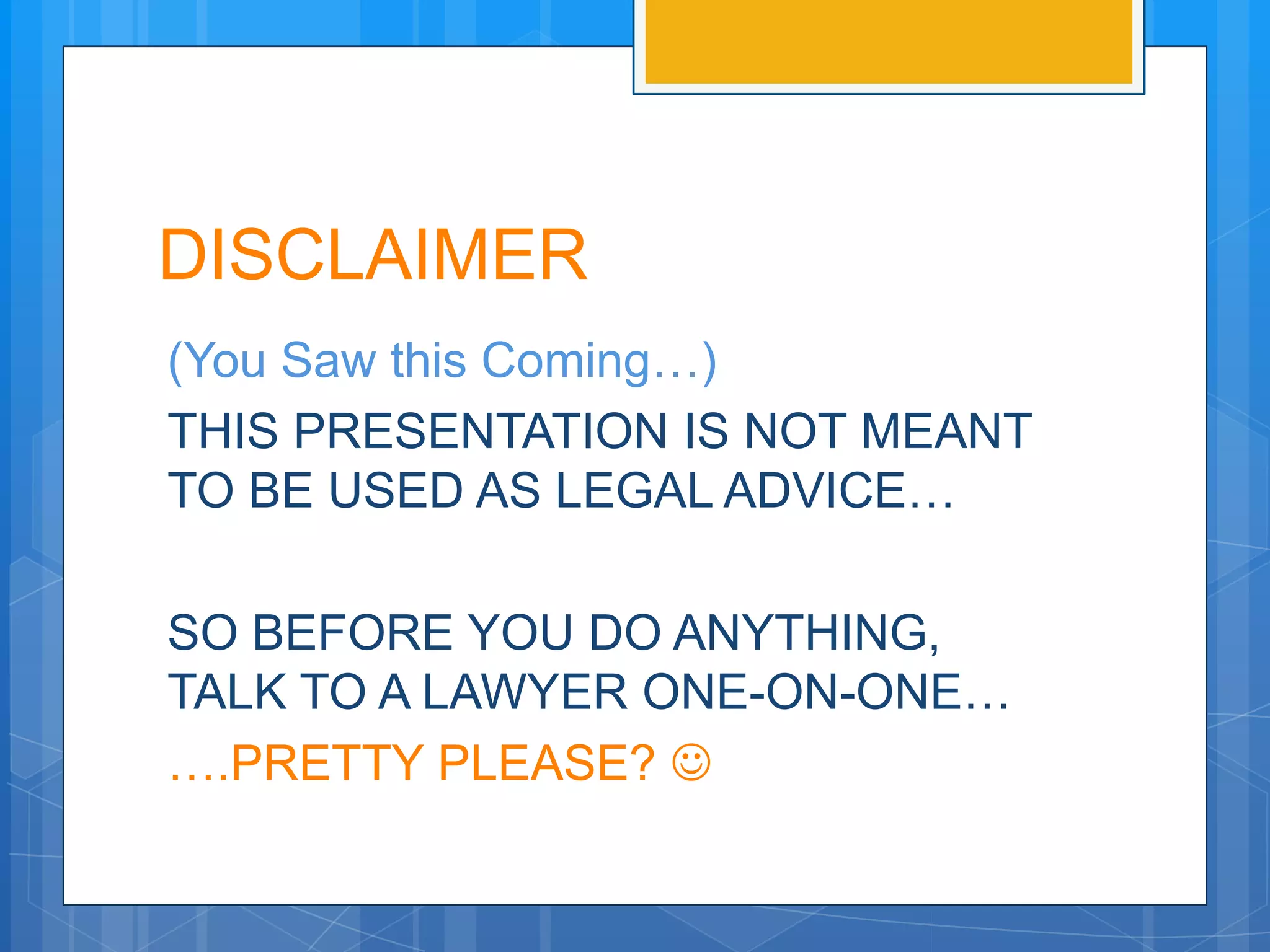 DISCLAIMER
(You Saw this Coming…)
THIS PRESENTATION IS NOT MEANT
TO BE USED AS LEGAL ADVICE…

SO BEFORE YOU DO ANYTHING,
TALK TO A LAWYER ONE-ON-ONE…
….PRETTY PLEASE? 
 