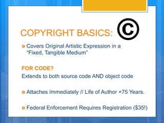COPYRIGHT BASICS:
 Covers Original Artistic Expression in a
 “Fixed, Tangible Medium”

FOR CODE?
Extends to both source code AND object code

 Attaches   Immediately // Life of Author +70 Years.

 Federal   Enforcement Requires Registration ($35!)
 