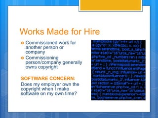 Works Made for Hire
   Commissioned work for
    another person or
    company
   Commissioning
    person/company generally
    owns copyright

SOFTWARE CONCERN:
Does my employer own the
copyright when I make
software on my own time?
 