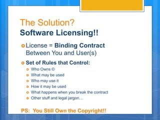 The Solution?
Software Licensing!!
 License= Binding Contract
  Between You and User(s)
 Set of Rules that Control:
   Who Owns ©
   What may be used
   Who may use it
   How it may be used
   What happens when you break the contract
   Other stuff and legal jargon…



PS: You Still Own the Copyright!!
 