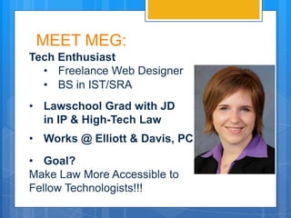 MEET MEG:
Tech Enthusiast
  • Freelance Web Designer
  • BS in IST/SRA
• Lawschool Grad with JD
  in IP & High-Tech Law
• Works @ Elliott & Davis, PC
• Goal?
Make Law More Accessible to
Fellow Technologists!!!
 