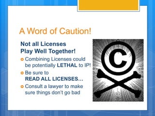 A Word of Caution!
Not all Licenses
Play Well Together!
 Combining   Licenses could
  be potentially LETHAL to IP!
 Be sure to
  READ ALL LICENSES…
 Consult a lawyer to make
  sure things don’t go bad
 