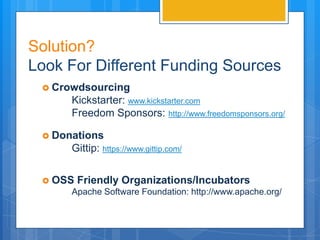 Solution?
Look For Different Funding Sources
  Crowdsourcing
      Kickstarter: www.kickstarter.com
      Freedom Sponsors: http://www.freedomsponsors.org/

  Donations
      Gittip: https://www.gittip.com/


  OSS   Friendly Organizations/Incubators
      Apache Software Foundation: http://www.apache.org/
 