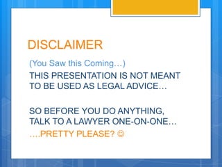 DISCLAIMER
(You Saw this Coming…)
THIS PRESENTATION IS NOT MEANT
TO BE USED AS LEGAL ADVICE…

SO BEFORE YOU DO ANYTHING,
TALK TO A LAWYER ONE-ON-ONE…
….PRETTY PLEASE? 
 