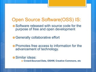 Open Source Software(OSS) IS:
 Softwarereleased with source code for the
 purpose of free and open development

 Generally    collaborative effort

 Promotes
         free access to information for the
 advancement of technology.

 Similar   ideas:
        Crowd-Sourced Data, OSHW, Creative Commons, etc
 