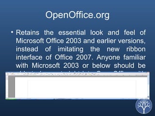 OpenOffice.org Retains the essential look and feel of Microsoft Office 2003 and earlier versions, instead of imitating the new ribbon interface of Office 2007. Anyone familiar with Microsoft 2003 or below should be able to jump straight into OpenOffice with minimal, if any, training.  