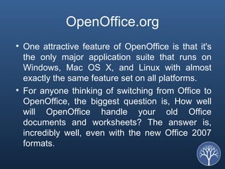 OpenOffice.org One attractive feature of OpenOffice is that it's the only major application suite that runs on Windows, Mac OS X, and Linux with almost exactly the same feature set on all platforms. For anyone thinking of switching from Office to OpenOffice, the biggest question is, How well will OpenOffice handle your old Office documents and worksheets? The answer is, incredibly well, even with the new Office 2007 formats. 