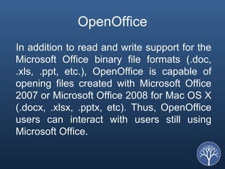 OpenOffice In addition to read and write support for the Microsoft Office binary file formats (.doc, .xls, .ppt, etc.), OpenOffice is capable of opening files created with Microsoft Office 2007 or Microsoft Office 2008 for Mac OS X (.docx, .xlsx, .pptx, etc). Thus, OpenOffice users can interact with users still using Microsoft Office. 