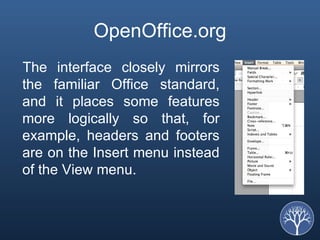 OpenOffice.org The interface closely mirrors the familiar Office standard, and it places some features more logically so that, for example, headers and footers are on the Insert menu instead of the View menu.  
