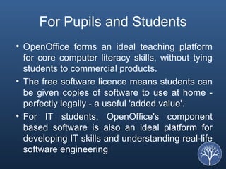 For Pupils and Students OpenOffice forms an ideal teaching platform for core computer literacy skills, without tying students to commercial products.  The free software licence means students can be given copies of software to use at home - perfectly legally - a useful 'added value'.  For IT students, OpenOffice's component based software is also an ideal platform for developing IT skills and understanding real-life software engineering 