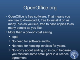 OpenOffice.org OpenOffice is free software. That means you are free to download it, free to install it on as many PCs as you like, free to pass copies to as many people as you like.  More than a one-off cost saving.  legal  No need for software audits,  No need for keeping invoices for years,  No worry about ending up in court because you misread some small print in a licence agreement.  