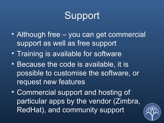 Support Although free – you can get commercial support as well as free support Training is available for software Because the code is available, it is possible to customise the software, or request new features Commercial support and hosting of particular apps by the vendor (Zimbra, RedHat), and community support 
