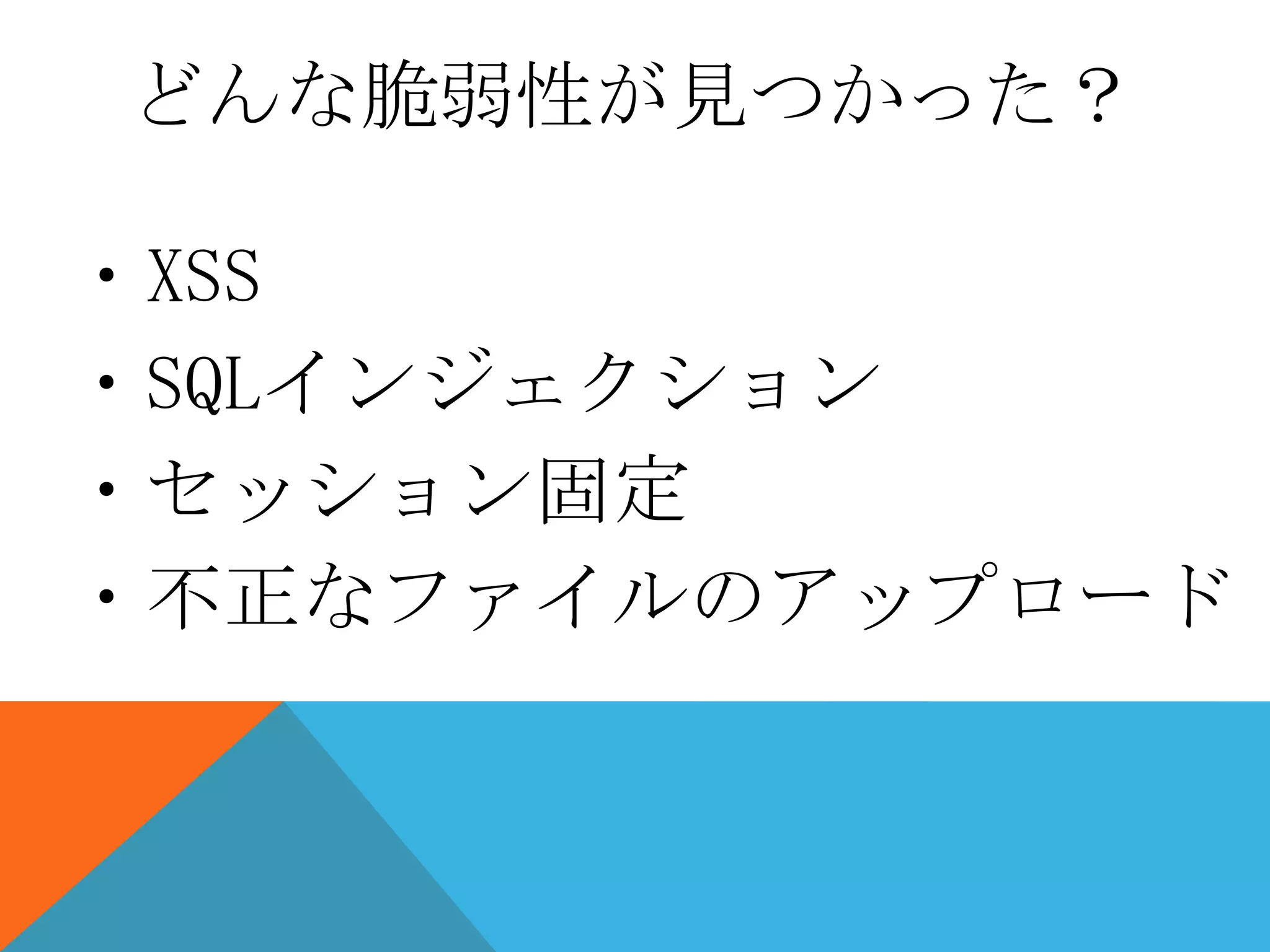 どんな脆弱性が見つかった？
・XSS
・SQLインジェクション
・セッション固定
・不正なファイルのアップロード

 