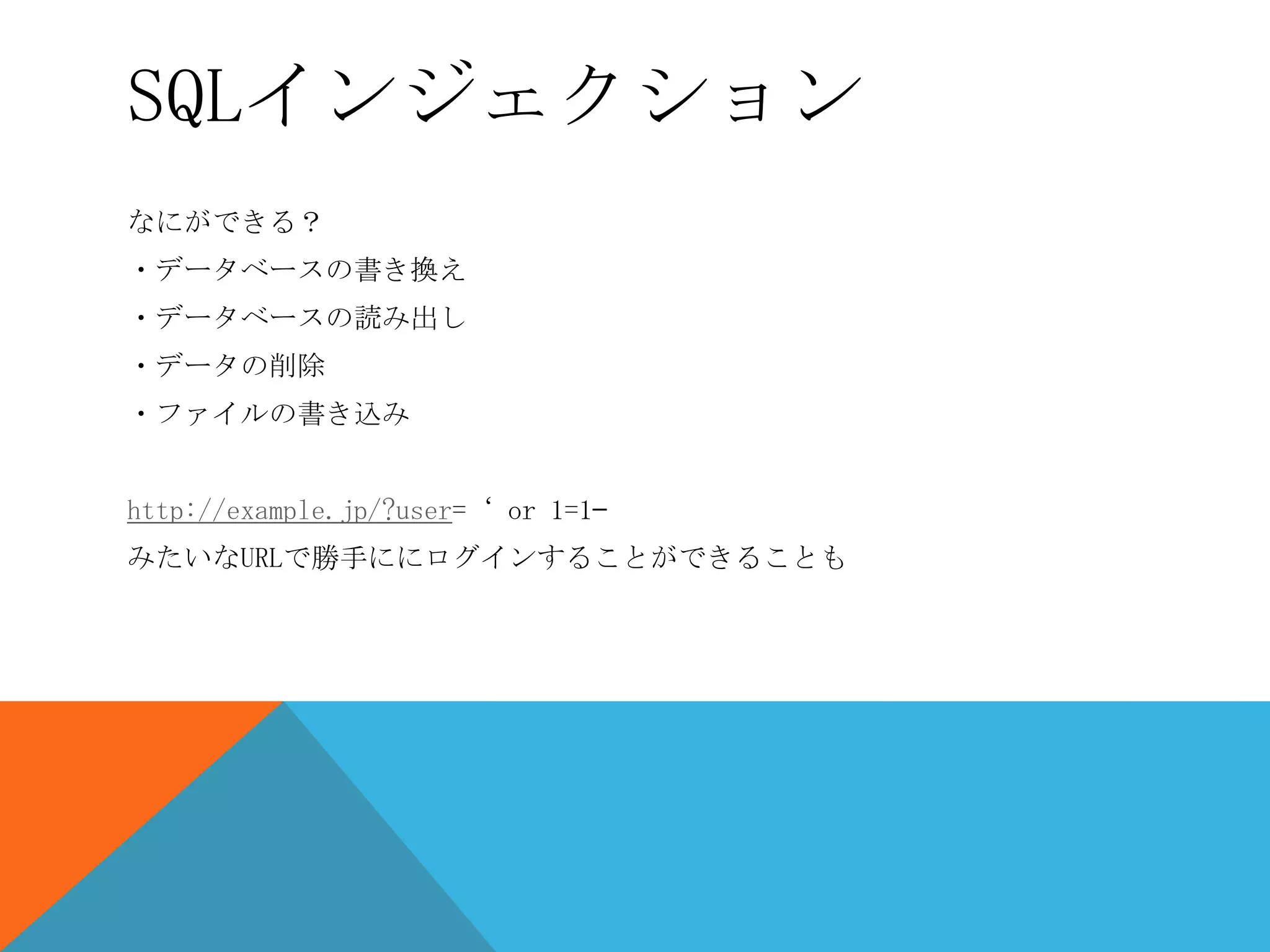SQLインジェクション
なにができる？
・データベースの書き換え

・データベースの読み出し
・データの削除
・ファイルの書き込み
http://example.jp/?user=‘ or 1=1—
みたいなURLで勝手ににログインすることができることも

 