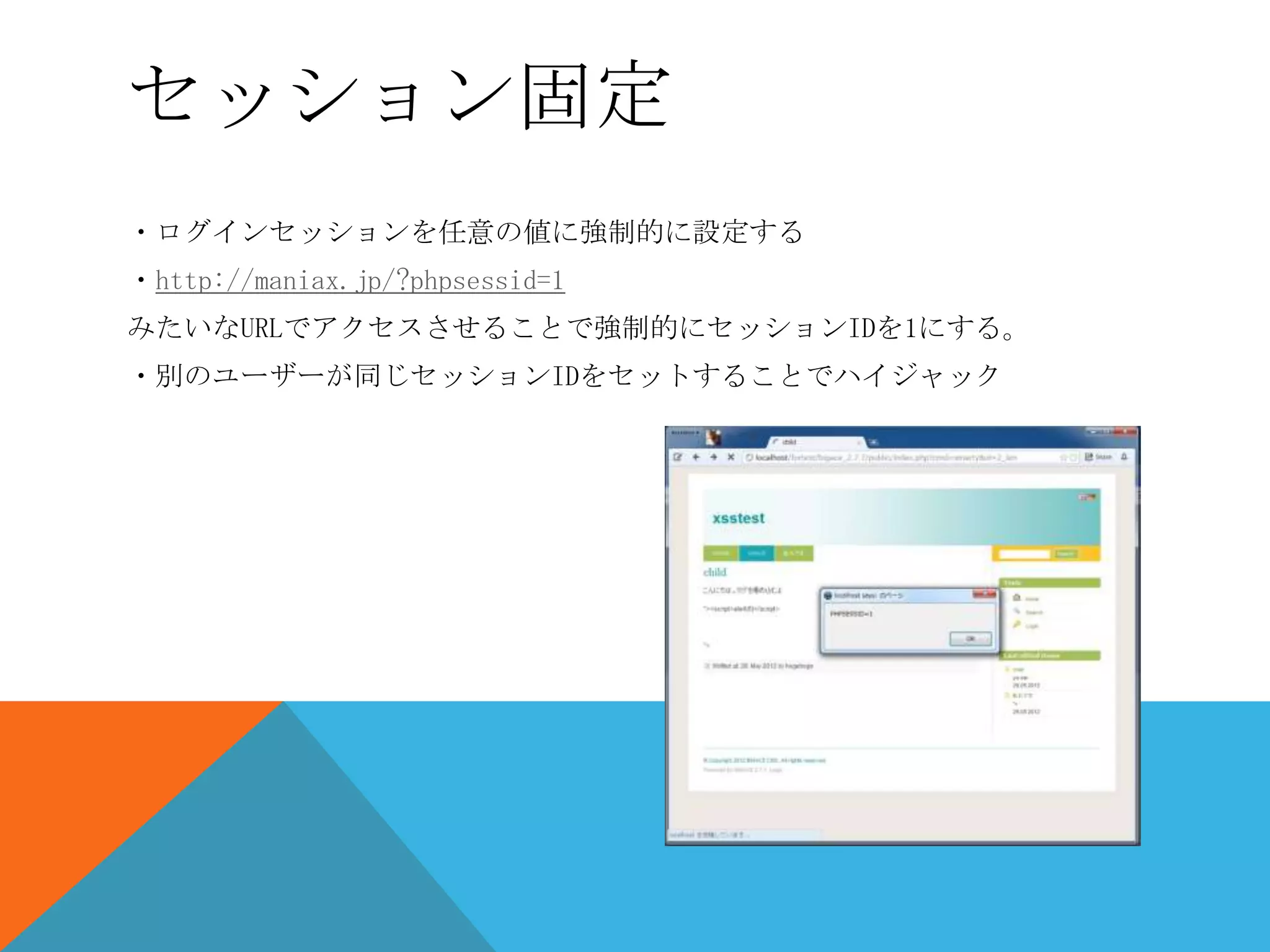 セッション固定
・ログインセッションを任意の値に強制的に設定する
・http://maniax.jp/?phpsessid=1
みたいなURLでアクセスさせることで強制的にセッションIDを1にする。
・別のユーザーが同じセッションIDをセットすることでハイジャック

 
