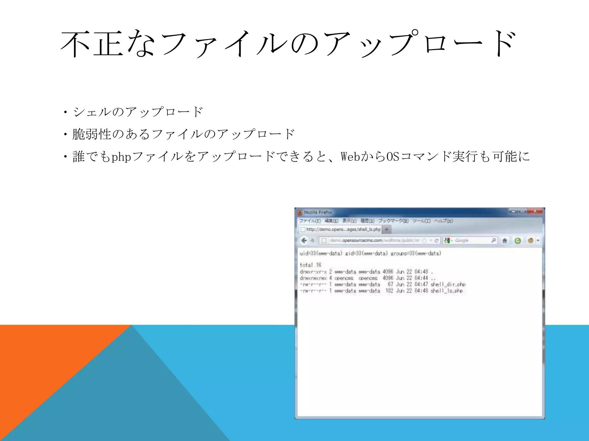 不正なファイルのアップロード
・シェルのアップロード
・脆弱性のあるファイルのアップロード
・誰でもphpファイルをアップロードできると、WebからOSコマンド実行も可能に

 