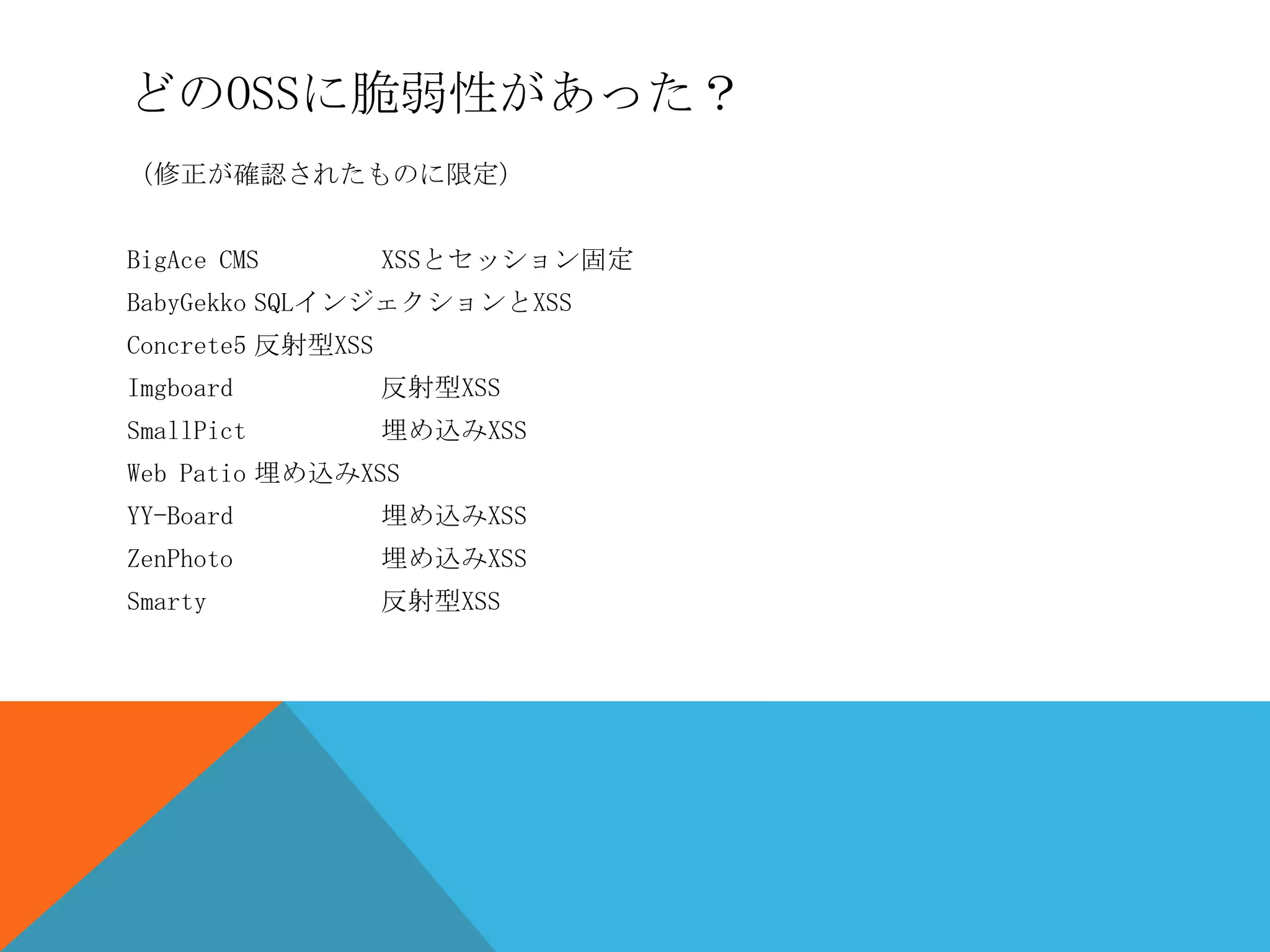 どのOSSに脆弱性があった？
（修正が確認されたものに限定）
BigAce CMS

XSSとセッション固定

BabyGekko SQLインジェクションとXSS

Concrete5 反射型XSS
Imgboard

反射型XSS

SmallPict

埋め込みXSS

Web Patio 埋め込みXSS
YY-Board

埋め込みXSS

ZenPhoto

埋め込みXSS

Smarty

反射型XSS

 