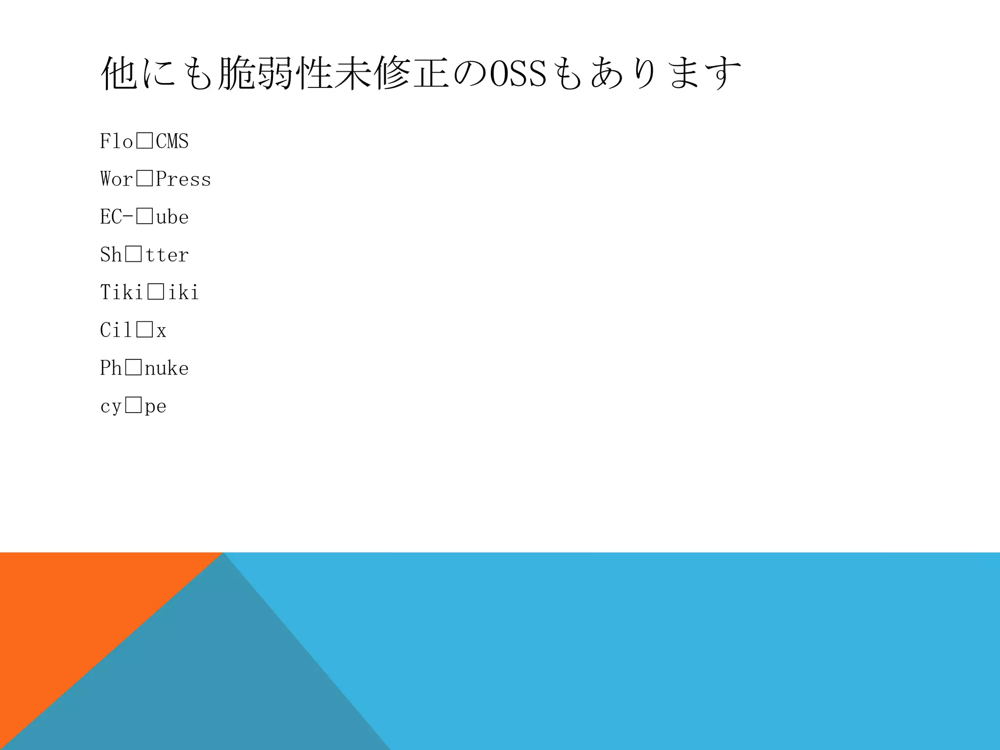 他にも脆弱性未修正のOSSもあります
Flo□CMS
Wor□Press
EC-□ube
Sh□tter
Tiki□iki
Cil□x
Ph□nuke
cy□pe

 