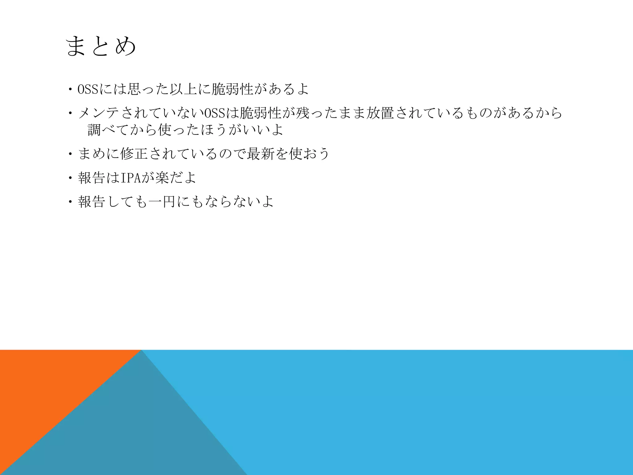 まとめ
・OSSには思った以上に脆弱性があるよ
・メンテされていないOSSは脆弱性が残ったまま放置されているものがあるから
調べてから使ったほうがいいよ
・まめに修正されているので最新を使おう
・報告はIPAが楽だよ
・報告しても一円にもならないよ

 