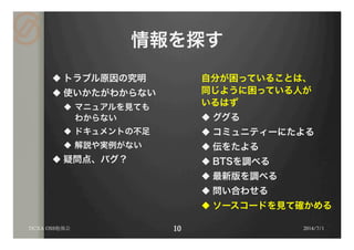 情報を探す
u トラブル原因の究明
u 使いかたがわからない
u  マニュアルを見ても
わからない
u  ドキュメントの不足
u  解説や実例がない
u 疑問点、バグ？
自分が困っていることは、
同じように困っている人が
いるはず
u ググる
u コミュニティーにたよる
u 伝をたよる
u BTSを調べる
u 最新版を調べる
u 問い合わせる
u ソースコードを見て確かめる
2014/7/1DCXA OSS勉強会
 
