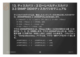 13. ディスカバリ - 3 ローレベルディスカバリ
3.3 SNMP OIDのディスカバリのマニュアル
ディスカバリのアイテムは、検出したエンティティそれぞれに対して2つのマク
ロ、{#SNMPINDEX} と {#SNMPVALUE}を生成します。
$ snmpwalk -v 2c -c public 192.168.1.1 IF-MIB::ifDescr
IF-MIB::ifDescr.1 = STRING: WAN
IF-MIB::ifDescr.2 = STRING: LAN1
IF-MIB::ifDescr.3 = STRING: LAN2
マクロ {#SNMPINDEX} は、ifDescrの後にくるOIDの部分から値（この
例では：1，2，3）を取得します。マクロ {#SNMPVALUE} は、OIDに一
致する値（この例では：WAN, LAN1, LAN2）から来ます。 このようにし
て、「snmp.discovery」アイテムは、マクロ→値のペアを3セット返しま
す。
{#SNMPINDEX} -> 1 {#SNMPVALUE} -> WAN
{#SNMPINDEX} -> 2 {#SNMPVALUE} -> LAN1
{#SNMPINDEX} -> 3 {#SNMPVALUE} -> LAN2
DCXA OSS勉強会 2014/7/1
 