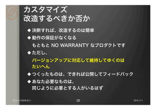 カスタマイズ
改造するべきか否か
u 決断すれば、改造するのは簡単
u 動作の保証がなくなる
もともと NO WARRANTY なプロダクトです
u ただし、
バージョンアップに対応して維持してゆくのは
たいへん
u つくったものは、できれば公開してフィードバック
u あなた必要なものは、
同じように必要とする人がいるはず
2014/7/1DCXA OSS勉強会
 