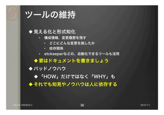 ツールの維持
u 見える化と形式知化
•  構成情報、変更履歴を残す
•  どこにどんな変更を施したか
•  依存関係
•  etckeeperなどの、自動化できるツールも活用
u 要はドキュメントを書きましょう
u バッドノウハウ
u 「HOW」だけではなく「WHY」も
u それでも知見やノウハウは人に依存する
2014/7/1DCXA OSS勉強会
 