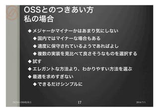 OSSとのつきあい方
私の場合
u メジャーかマイナーかはあまり気にしない
u 国内ではマイナーな場合もある
u 適度に保守されているようであればよし
u 複数の実装を見比べて良さそうなものを選択する
u 試す
u エレガントな方法より、わかりやすい方法を選ぶ
u 最適を求めすぎない
u できるだけシンプルに
2014/7/1DCXA OSS勉強会
 