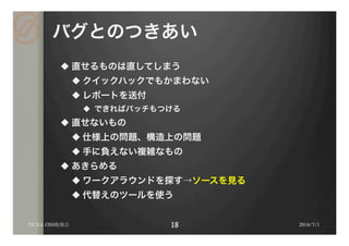 バグとのつきあい
u 直せるものは直してしまう
u クイックハックでもかまわない
u レポートを送付
u  できればパッチもつける
u 直せないもの
u 仕様上の問題、構造上の問題
u 手に負えない複雑なもの
u あきらめる
u ワークアラウンドを探す→ソースを見る
u 代替えのツールを使う
2014/7/1DCXA OSS勉強会
 