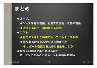 まとめ
u オープン
u ソースを見る自由、利用する自由、改変の自由
u 改造する自由、再利用する自由
u コスト
u 自分のスキルと時間で払っているようなもの
u 限りある時間とお金をどう動かすか
u サポートを受けるためにお金をつかう
u 単なる利用者であり続けるなら
オープンであることのメリットは活かせない
2014/7/1DCXA OSS勉強会
 