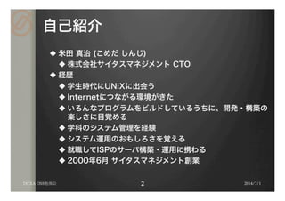 自己紹介
u 米田 真治 (こめだ しんじ)
u 株式会社サイタスマネジメント CTO
u 経歴
u 学生時代にUNIXに出会う
u Internetにつながる環境がきた
u いろんなプログラムをビルドしているうちに、開発・構築の
楽しさに目覚める
u 学科のシステム管理を経験
u システム運用のおもしろさを覚える
u 就職してISPのサーバ構築・運用に携わる
u 2000年6月 サイタスマネジメント創業
2014/7/1DCXA OSS勉強会
 