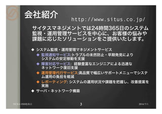 会社紹介
サイタスマネジメントでは24時間365日のシステム
監視・運用管理サービスを中心に、お客様の悩みや
課題に応じたソリューションをご提供いたします。
u  システム監視・運用管理マネジメントサービス
u  監視通知サービス:トラブルの未然防止・早期発見により
システムの安定稼動を支援
u  障害対応サービス: 経験豊富なエンジニアによる迅速な
ネットワーク復旧支援
u  運用管理代行サービス:高品質で幅広いサポートメニューでシステ
ム運用の負担を軽減
u  レポーティング: システムの運用状況や課題を把握し、改善提案を
実施
u  サーバ・ネットワーク構築
2014/7/1
http://www.situs.co.jp/	
DCXA OSS勉強会
 