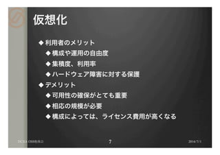 仮想化
u 利用者のメリット
u 構成や運用の自由度
u 集積度、利用率
u ハードウェア障害に対する保護
u デメリット
u 可用性の確保がとても重要
u 相応の規模が必要
u 構成によっては、ライセンス費用が高くなる
2014/7/1DCXA OSS勉強会
 