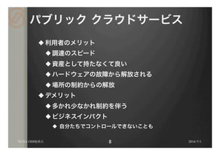 パブリック クラウドサービス
u 利用者のメリット
u 調達のスピード
u 資産として持たなくて良い
u ハードウェアの故障から解放される
u 場所の制約からの解放
u デメリット
u 多かれ少なかれ制約を伴う
u ビジネスインパクト
u  自分たちでコントロールできないことも
2014/7/1DCXA OSS勉強会
 