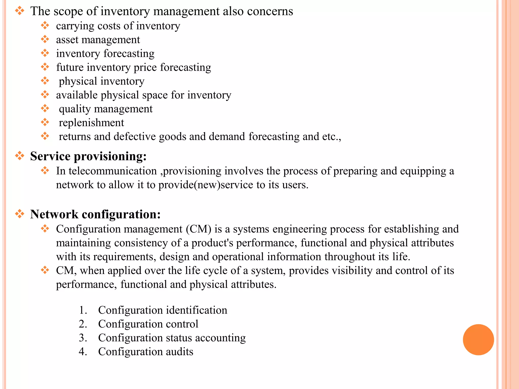  The scope of inventory management also concerns
 carrying costs of inventory
 asset management
 inventory forecasting
 future inventory price forecasting
 physical inventory
 available physical space for inventory
 quality management
 replenishment
 returns and defective goods and demand forecasting and etc.,
 Service provisioning:
 In telecommunication ,provisioning involves the process of preparing and equipping a
network to allow it to provide(new)service to its users.
 Network configuration:
 Configuration management (CM) is a systems engineering process for establishing and
maintaining consistency of a product's performance, functional and physical attributes
with its requirements, design and operational information throughout its life.
 CM, when applied over the life cycle of a system, provides visibility and control of its
performance, functional and physical attributes.
1. Configuration identification
2. Configuration control
3. Configuration status accounting
4. Configuration audits
 