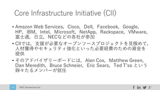 MKT International,Inc.14
Core Infrastructure Initiative (CII)
• Amazon Web Services，Cisco，Dell，Facebook，Google，
HP，IBM，Intel，Microsoft，NetApp，Rackspace，VMware，
富⼠通，⽇⽴，NECなどの各社が参加
• CIIでは，⽀援が必要なオープンソースプロジェクトを⾒極めて，
⼈材獲得やセキュリティ強化といった必要経費のための資⾦を
提供
• そのアドバイザリーボードには，Alan Cox，Matthew Green，
Dan Meredith，Bruce Schneier，Eric Sears，Ted Tʼso という
錚々たるメンバーが就任
 