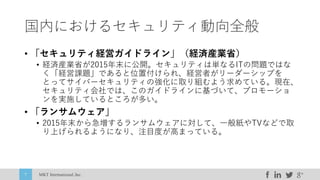 MKT International,Inc.7
国内におけるセキュリティ動向全般
• 「セキュリティ経営ガイドライン」（経済産業省）
• 経済産業省が2015年末に公開。セキュリティは単なるITの問題ではな
く「経営課題」であると位置付けられ、経営者がリーダーシップを
とってサイバーセキュリティの強化に取り組むよう求めている。現在、
セキュリティ会社では、このガイドラインに基づいて、プロモーショ
ンを実施しているところが多い。
• 「ランサムウェア」
• 2015年末から急増するランサムウェアに対して、⼀般紙やTVなどで取
り上げられるようになり、注⽬度が⾼まっている。
 